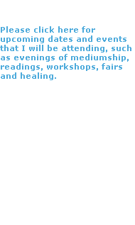 Events

Please click here for upcoming dates and events that I will be attending, such as evenings of mediumship, readings, workshops, fairs and healing.


I hope to see you there. 

If you have any questions 
please do contact me.